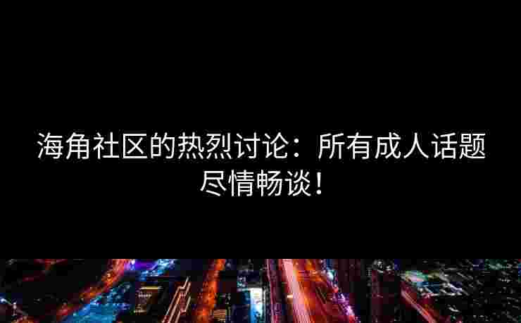 海角社区的热烈讨论：所有成人话题尽情畅谈！
