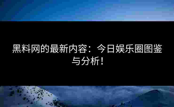 黑料网的最新内容：今日娱乐圈图鉴与分析！