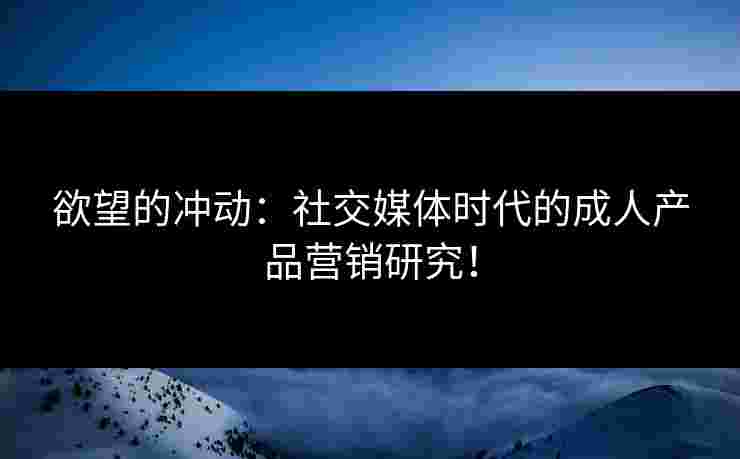 欲望的冲动：社交媒体时代的成人产品营销研究！
