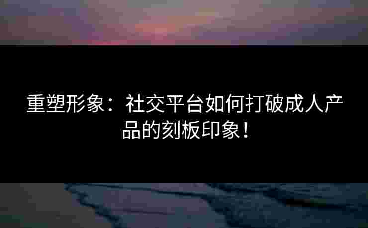 重塑形象：社交平台如何打破成人产品的刻板印象！