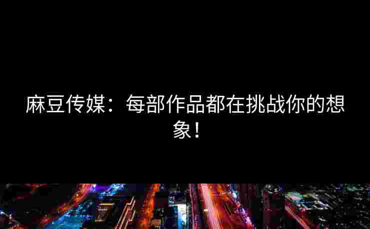 麻豆传媒：每部作品都在挑战你的想象！