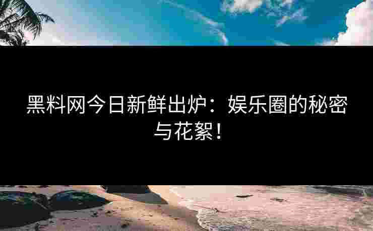 黑料网今日新鲜出炉：娱乐圈的秘密与花絮！