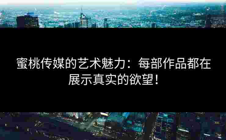 蜜桃传媒的艺术魅力：每部作品都在展示真实的欲望！