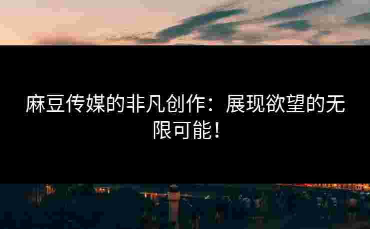 麻豆传媒的非凡创作：展现欲望的无限可能！