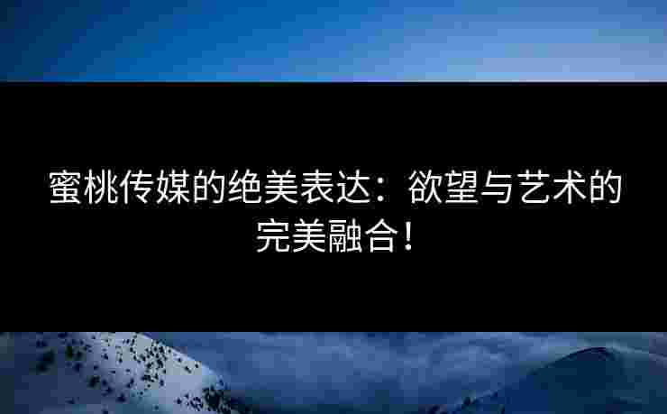 蜜桃传媒的绝美表达：欲望与艺术的完美融合！