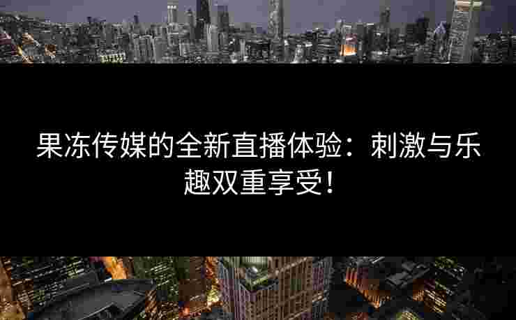果冻传媒的全新直播体验：刺激与乐趣双重享受！