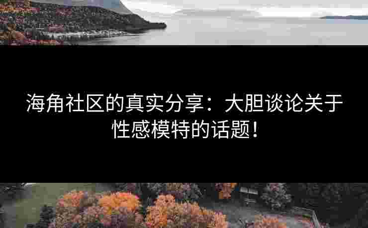 海角社区的真实分享：大胆谈论关于性感模特的话题！