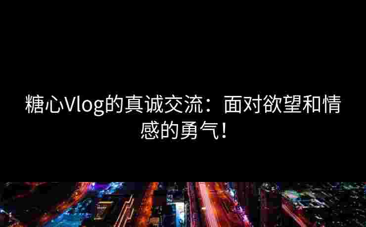 糖心Vlog的真诚交流:面对欲望和情感的勇气!