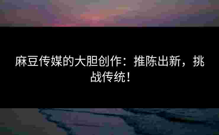 麻豆传媒的大胆创作:推陈出新,挑战传统!