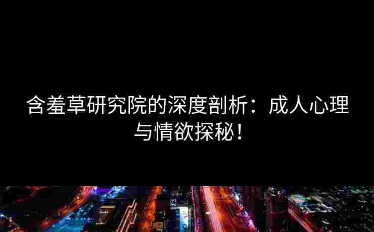 含羞草研究院的深度剖析：成人心理与情欲探秘！