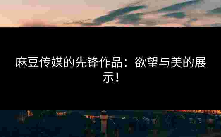 麻豆传媒的先锋作品：欲望与美的展示！