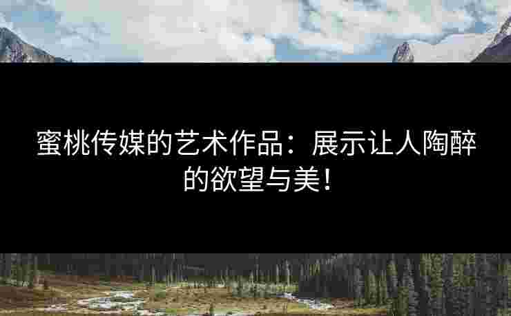 蜜桃传媒的艺术作品：展示让人陶醉的欲望与美！