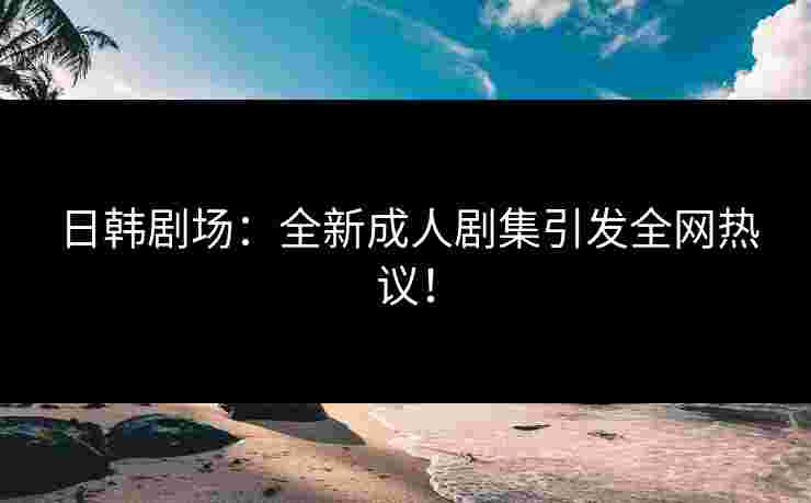 日韩剧场：全新成人剧集引发全网热议！