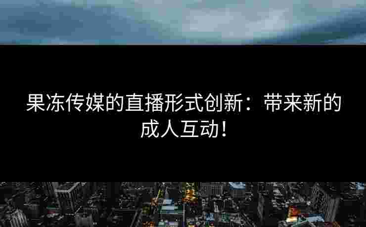 果冻传媒的直播形式创新：带来新的成人互动！