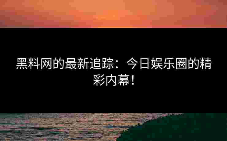 黑料网的最新追踪：今日娱乐圈的精彩内幕！