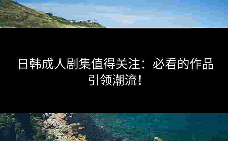 日韩成人剧集值得关注：必看的作品引领潮流！