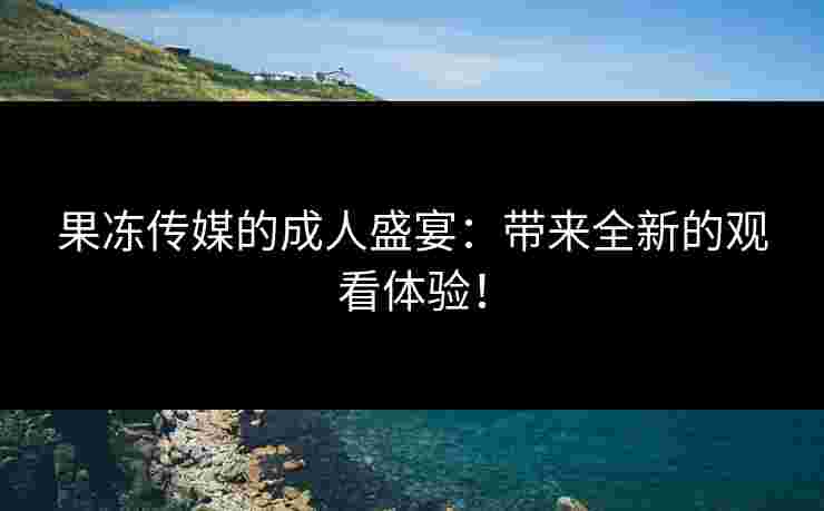 果冻传媒的成人盛宴：带来全新的观看体验！