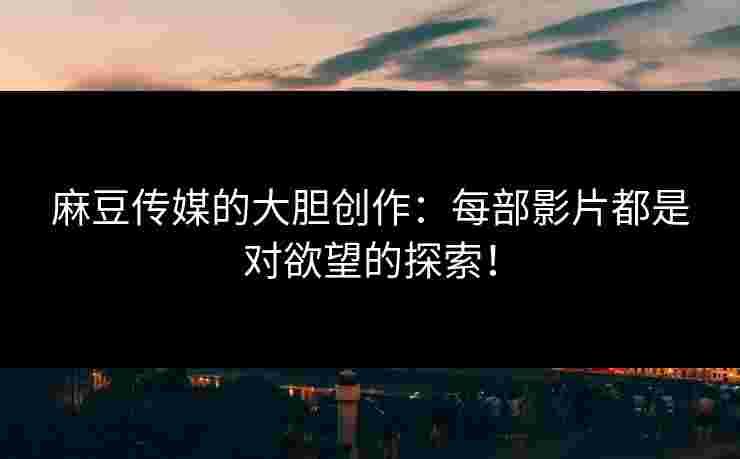麻豆传媒的大胆创作：每部影片都是对欲望的探索！