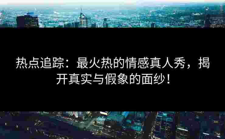 热点追踪：最火热的情感真人秀，揭开真实与假象的面纱！