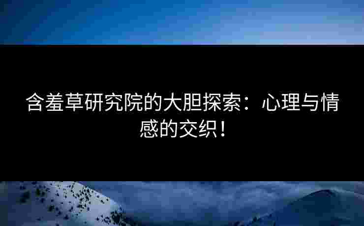 含羞草研究院的大胆探索：心理与情感的交织！