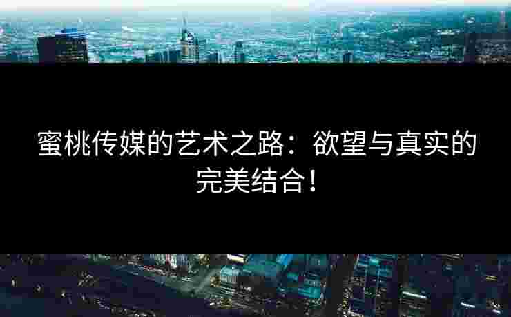 蜜桃传媒的艺术之路：欲望与真实的完美结合！