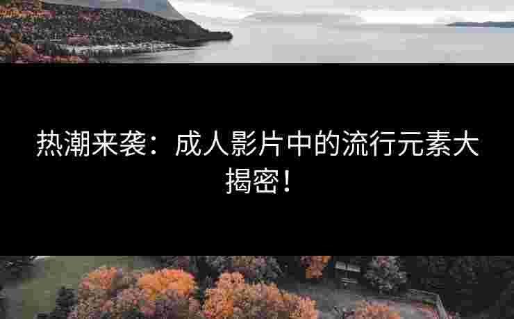 热潮来袭：成人影片中的流行元素大揭密！