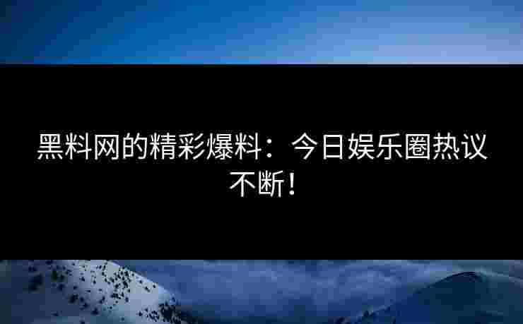 黑料网的精彩爆料：今日娱乐圈热议不断！