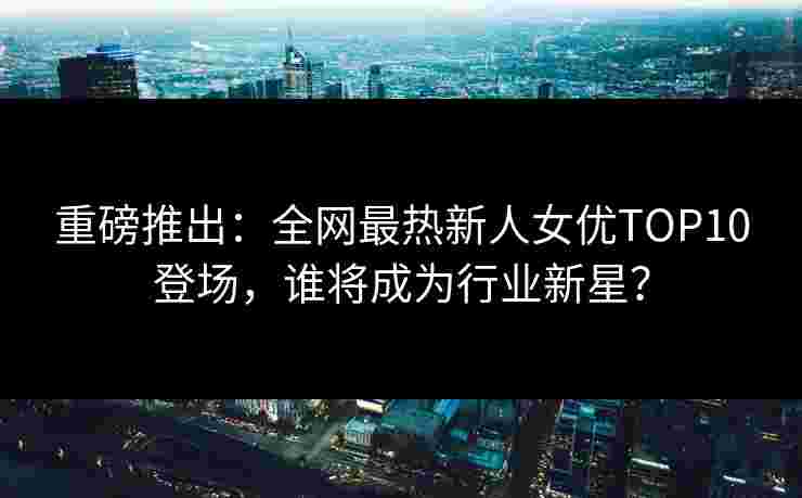 重磅推出：全网最热新人女优TOP10登场，谁将成为行业新星？