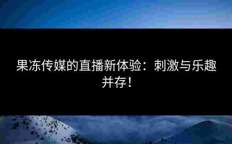 果冻传媒的直播新体验：刺激与乐趣并存！