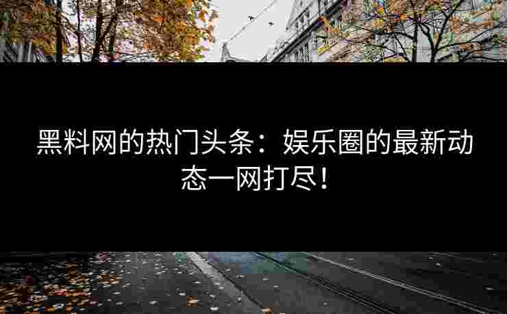 黑料网的热门头条：娱乐圈的最新动态一网打尽！