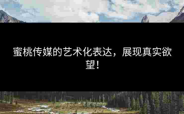 蜜桃传媒的艺术化表达，展现真实欲望！