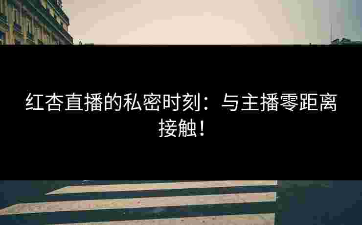 红杏直播的私密时刻：与主播零距离接触！