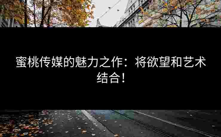 蜜桃传媒的魅力之作：将欲望和艺术结合！