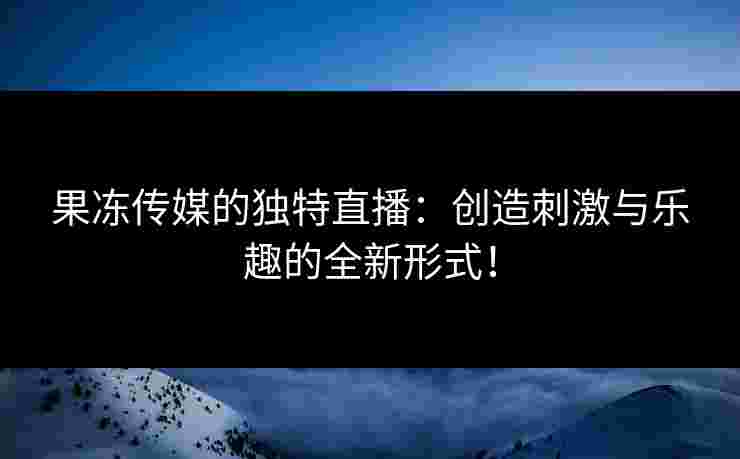 果冻传媒的独特直播：创造刺激与乐趣的全新形式！