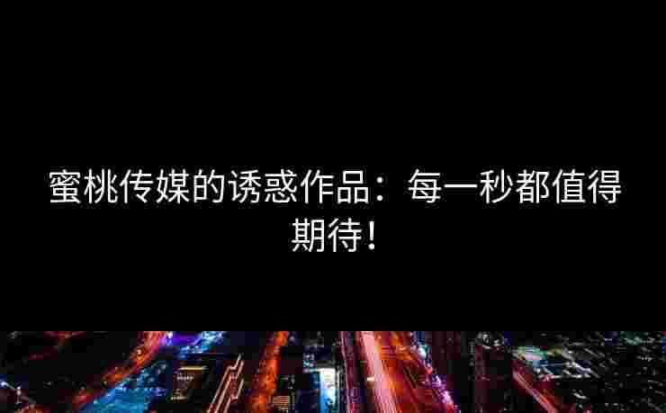 蜜桃传媒的诱惑作品：每一秒都值得期待！