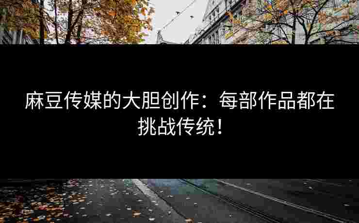 麻豆传媒的大胆创作：每部作品都在挑战传统！