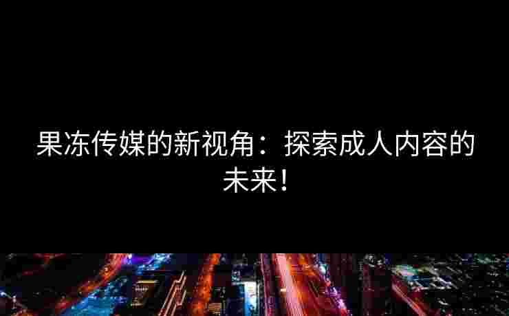 果冻传媒的新视角：探索成人内容的未来！