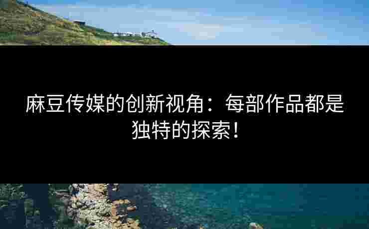 麻豆传媒的创新视角：每部作品都是独特的探索！