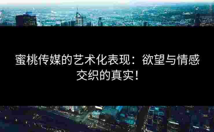 蜜桃传媒的艺术化表现：欲望与情感交织的真实！