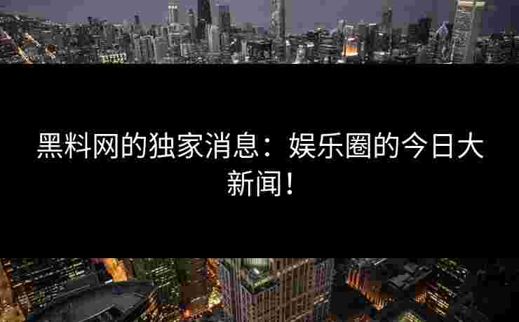 黑料网的独家消息：娱乐圈的今日大新闻！