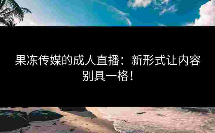 果冻传媒的成人直播：新形式让内容别具一格！