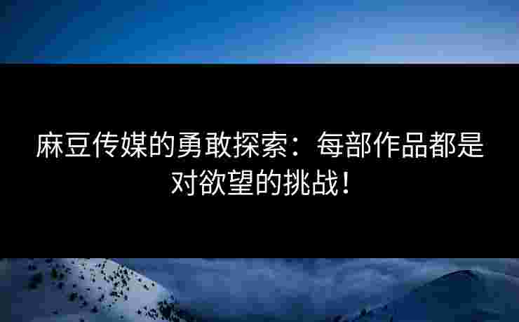 麻豆传媒的勇敢探索：每部作品都是对欲望的挑战！