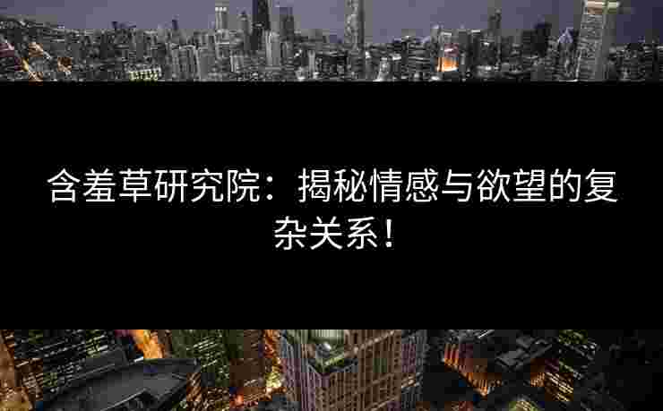 含羞草研究院：揭秘情感与欲望的复杂关系！