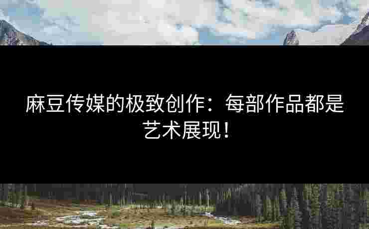 麻豆传媒的极致创作：每部作品都是艺术展现！