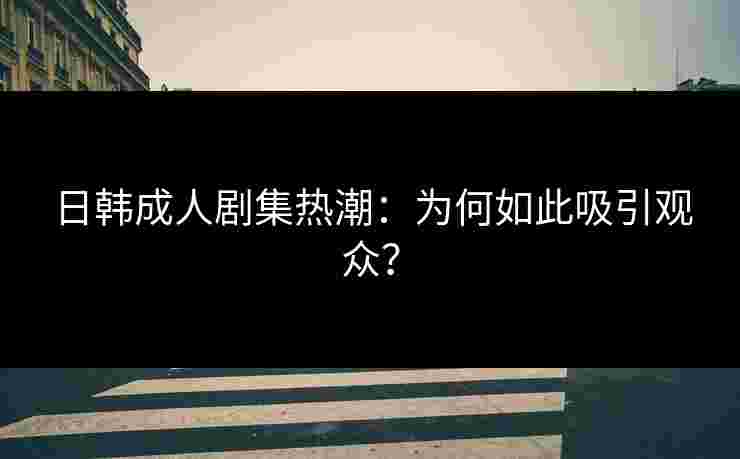 日韩成人剧集热潮：为何如此吸引观众？