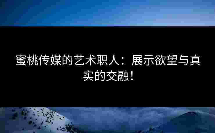 蜜桃传媒的艺术职人：展示欲望与真实的交融！