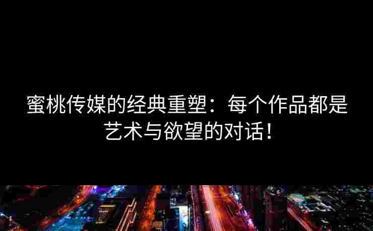 蜜桃传媒的经典重塑：每个作品都是艺术与欲望的对话！