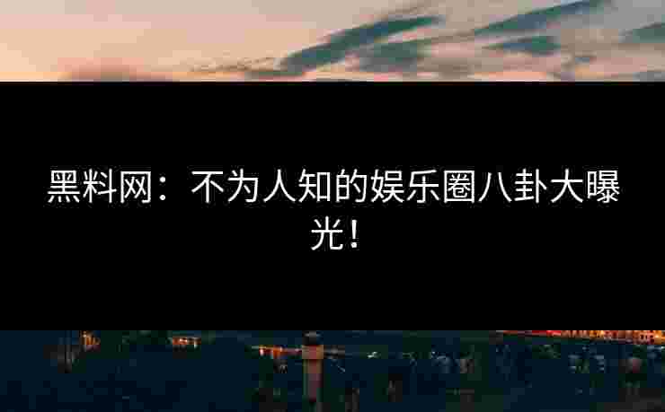 黑料网：不为人知的娱乐圈八卦大曝光！