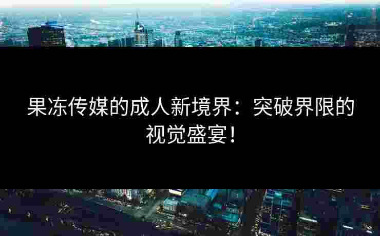 果冻传媒的成人新境界：突破界限的视觉盛宴！