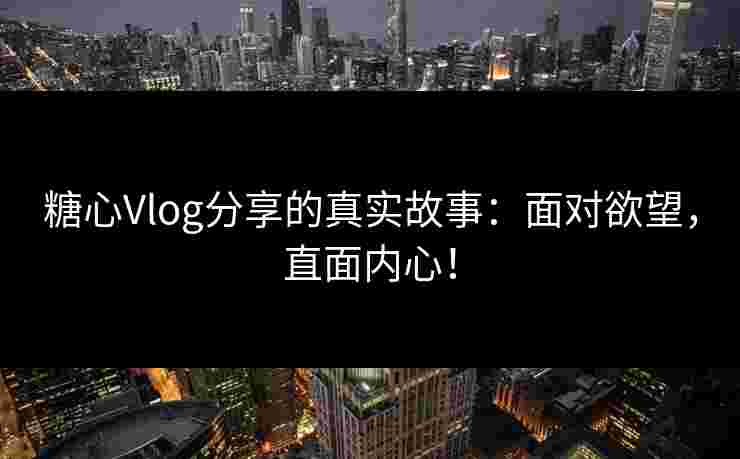 糖心Vlog分享的真实故事：面对欲望，直面内心！